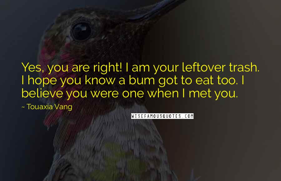 Touaxia Vang Quotes: Yes, you are right! I am your leftover trash. I hope you know a bum got to eat too. I believe you were one when I met you.