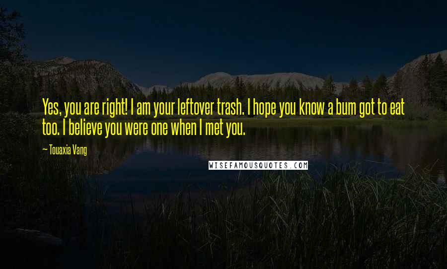 Touaxia Vang Quotes: Yes, you are right! I am your leftover trash. I hope you know a bum got to eat too. I believe you were one when I met you.