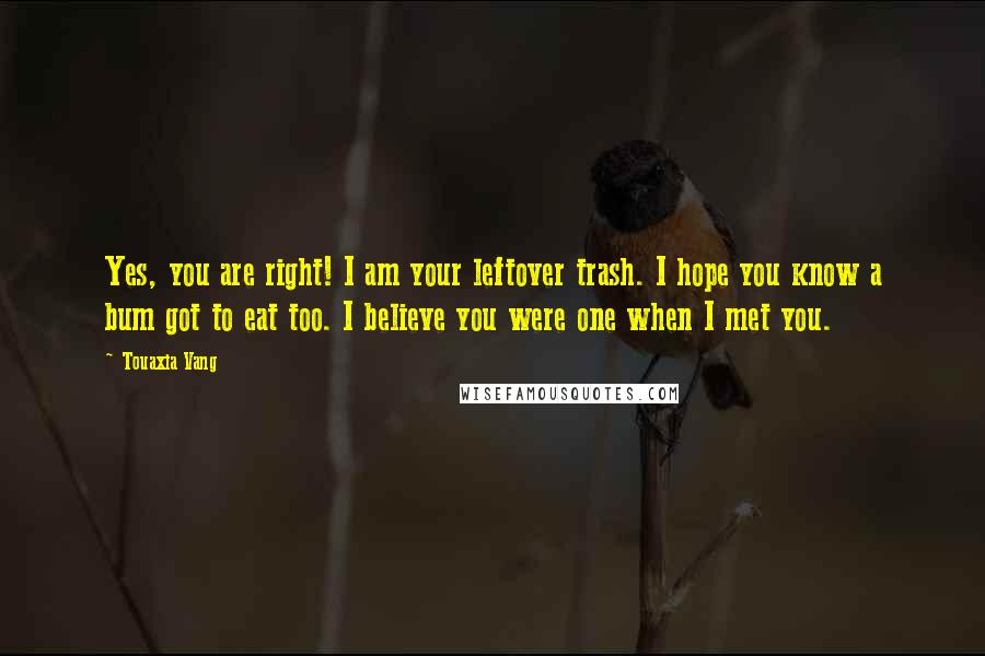 Touaxia Vang Quotes: Yes, you are right! I am your leftover trash. I hope you know a bum got to eat too. I believe you were one when I met you.