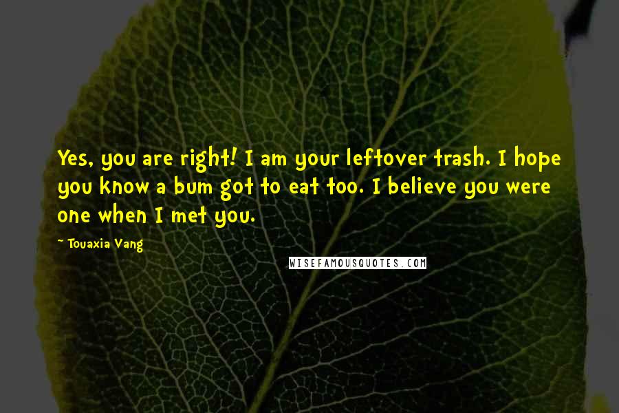 Touaxia Vang Quotes: Yes, you are right! I am your leftover trash. I hope you know a bum got to eat too. I believe you were one when I met you.