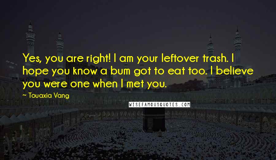 Touaxia Vang Quotes: Yes, you are right! I am your leftover trash. I hope you know a bum got to eat too. I believe you were one when I met you.