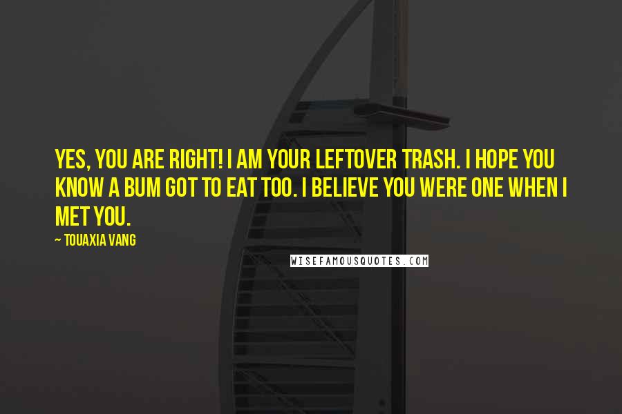 Touaxia Vang Quotes: Yes, you are right! I am your leftover trash. I hope you know a bum got to eat too. I believe you were one when I met you.