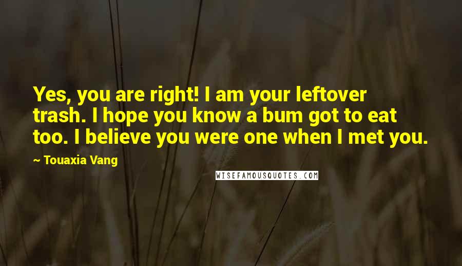 Touaxia Vang Quotes: Yes, you are right! I am your leftover trash. I hope you know a bum got to eat too. I believe you were one when I met you.