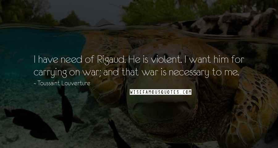 Toussaint Louverture Quotes: I have need of Rigaud. He is violent. I want him for carrying on war; and that war is necessary to me.