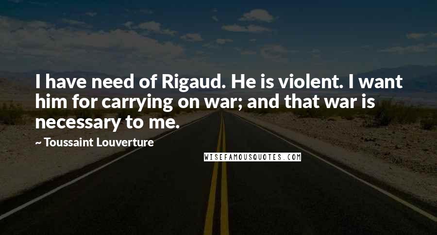 Toussaint Louverture Quotes: I have need of Rigaud. He is violent. I want him for carrying on war; and that war is necessary to me.