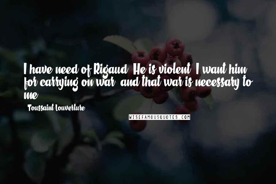 Toussaint Louverture Quotes: I have need of Rigaud. He is violent. I want him for carrying on war; and that war is necessary to me.