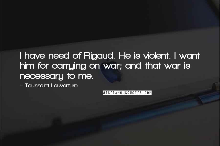 Toussaint Louverture Quotes: I have need of Rigaud. He is violent. I want him for carrying on war; and that war is necessary to me.