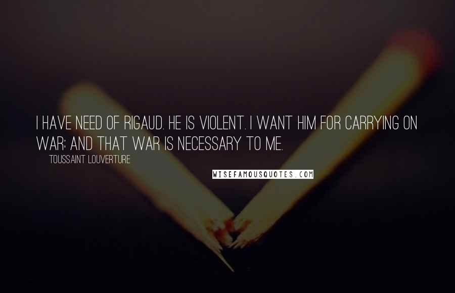 Toussaint Louverture Quotes: I have need of Rigaud. He is violent. I want him for carrying on war; and that war is necessary to me.