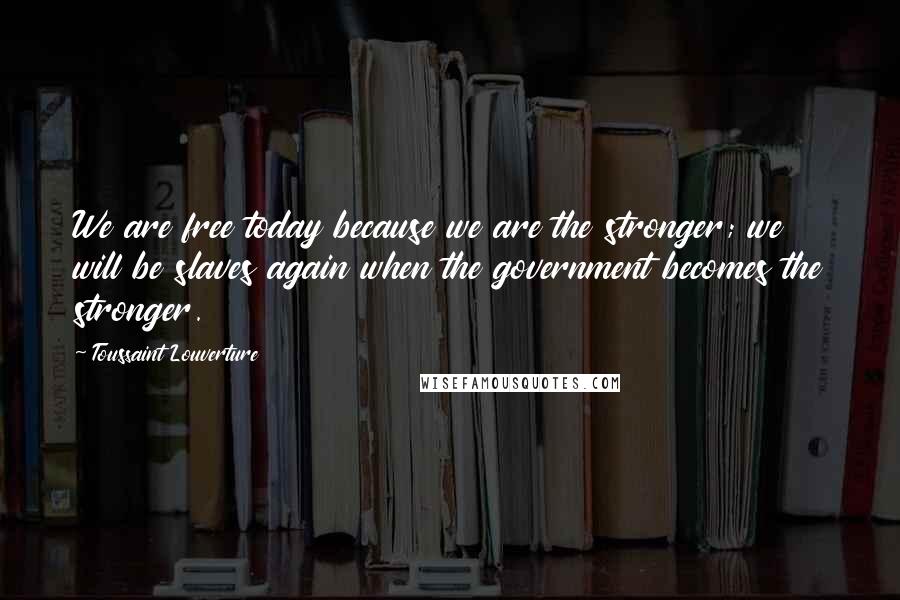 Toussaint Louverture Quotes: We are free today because we are the stronger; we will be slaves again when the government becomes the stronger.