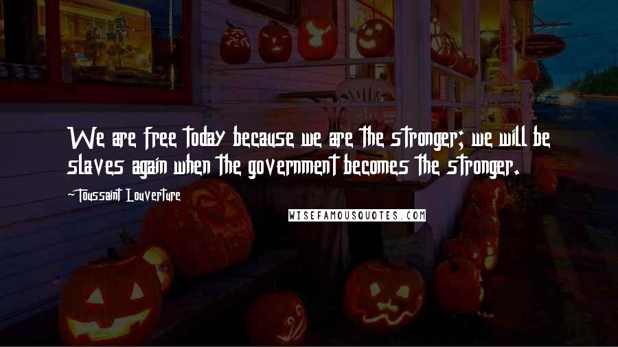 Toussaint Louverture Quotes: We are free today because we are the stronger; we will be slaves again when the government becomes the stronger.