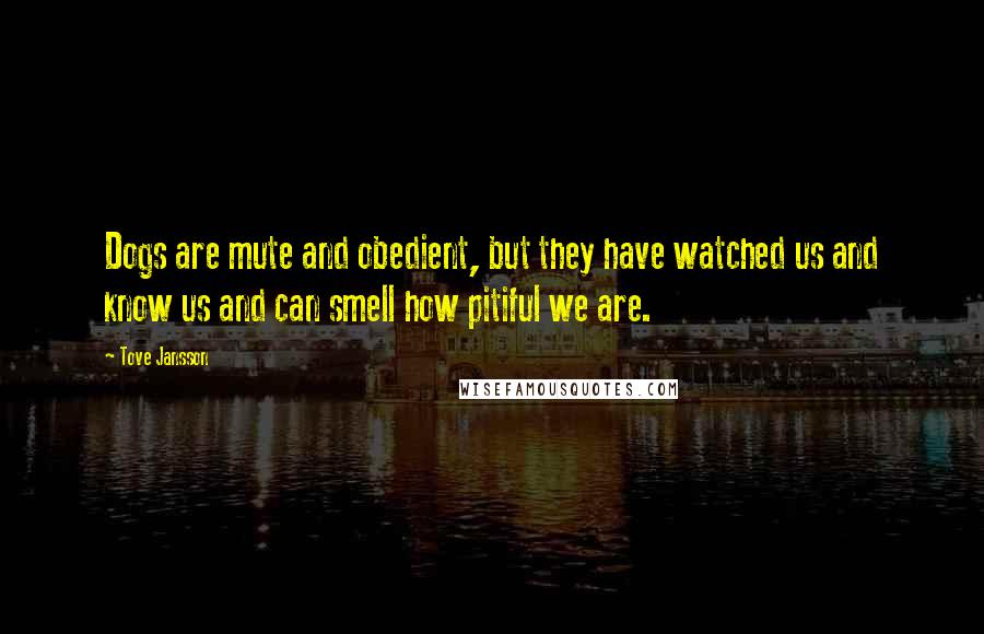 Tove Jansson Quotes: Dogs are mute and obedient, but they have watched us and know us and can smell how pitiful we are.