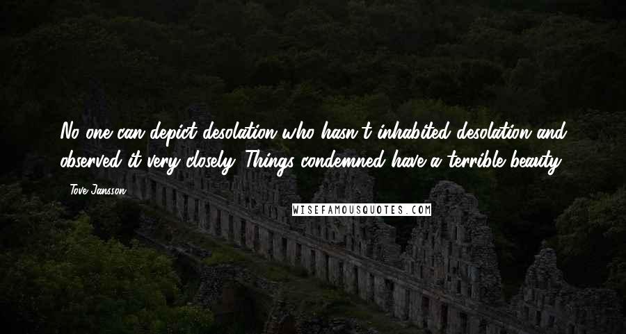 Tove Jansson Quotes: No one can depict desolation who hasn't inhabited desolation and observed it very closely. Things condemned have a terrible beauty.