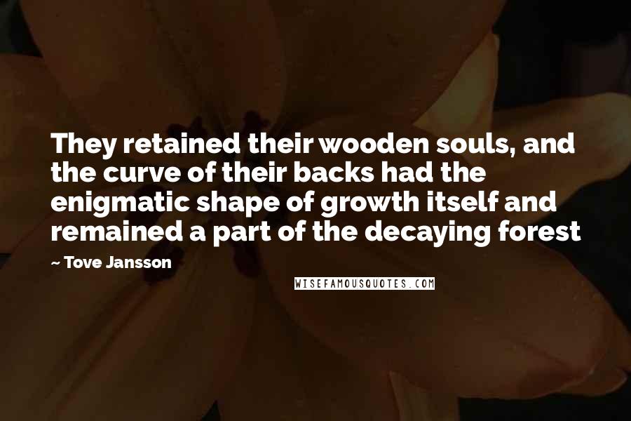 Tove Jansson Quotes: They retained their wooden souls, and the curve of their backs had the enigmatic shape of growth itself and remained a part of the decaying forest