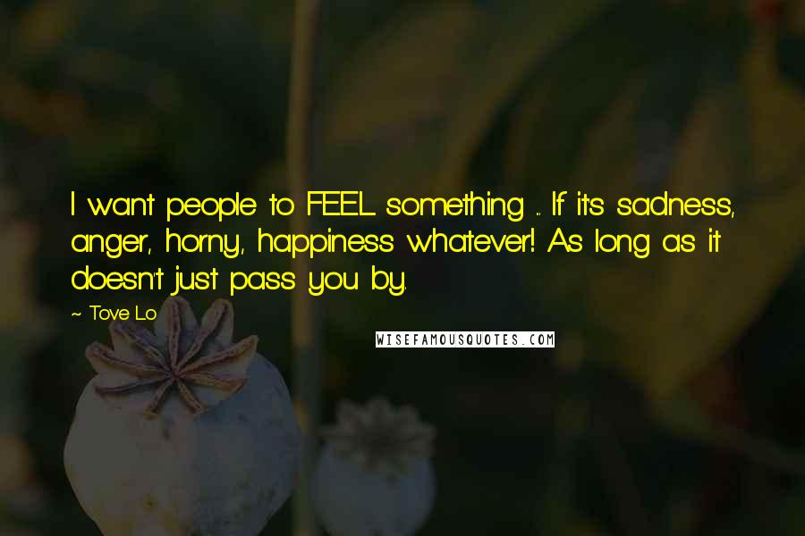 Tove Lo Quotes: I want people to FEEL something ... If it's sadness, anger, horny, happiness whatever! As long as it doesn't just pass you by.