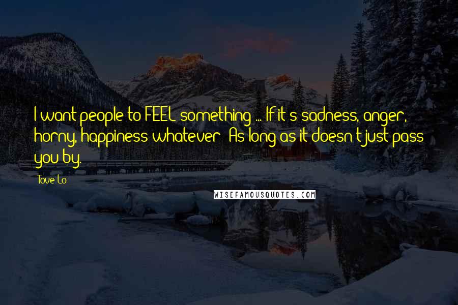 Tove Lo Quotes: I want people to FEEL something ... If it's sadness, anger, horny, happiness whatever! As long as it doesn't just pass you by.