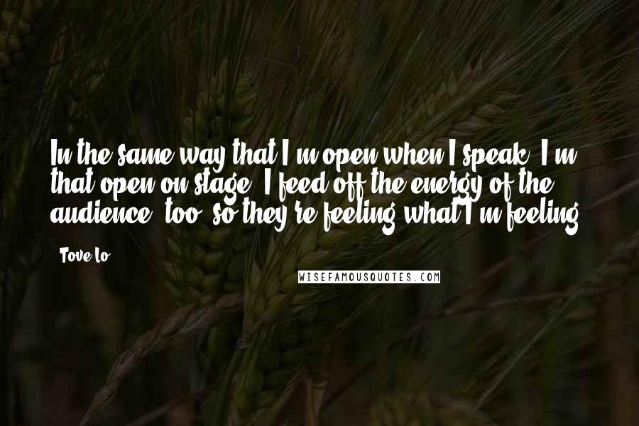 Tove Lo Quotes: In the same way that I'm open when I speak, I'm that open on stage. I feed off the energy of the audience, too, so they're feeling what I'm feeling.