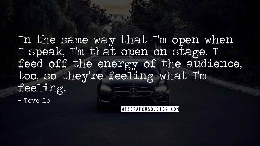 Tove Lo Quotes: In the same way that I'm open when I speak, I'm that open on stage. I feed off the energy of the audience, too, so they're feeling what I'm feeling.