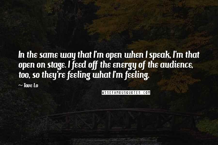 Tove Lo Quotes: In the same way that I'm open when I speak, I'm that open on stage. I feed off the energy of the audience, too, so they're feeling what I'm feeling.