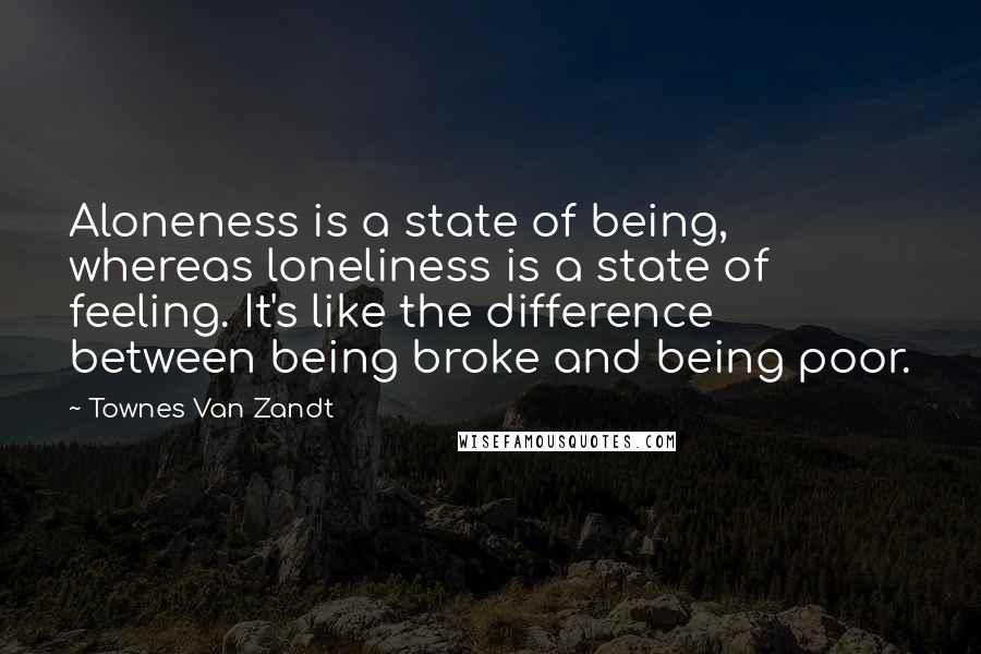 Townes Van Zandt Quotes: Aloneness is a state of being, whereas loneliness is a state of feeling. It's like the difference between being broke and being poor.