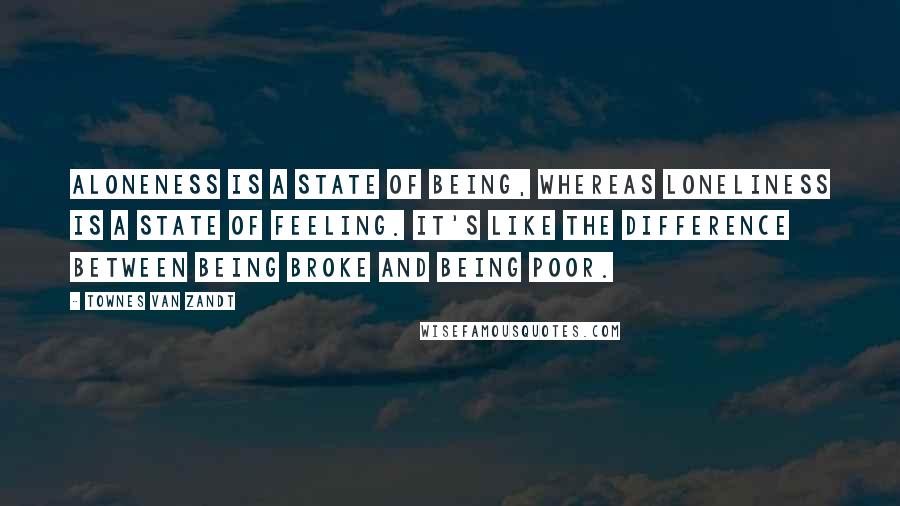 Townes Van Zandt Quotes: Aloneness is a state of being, whereas loneliness is a state of feeling. It's like the difference between being broke and being poor.