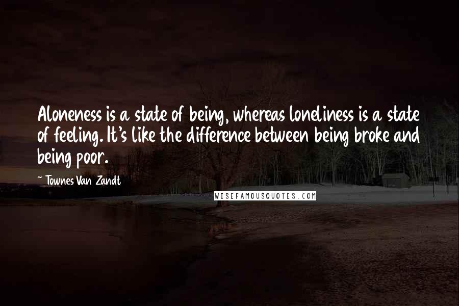 Townes Van Zandt Quotes: Aloneness is a state of being, whereas loneliness is a state of feeling. It's like the difference between being broke and being poor.