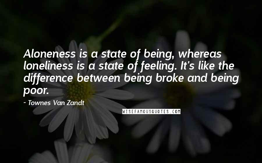 Townes Van Zandt Quotes: Aloneness is a state of being, whereas loneliness is a state of feeling. It's like the difference between being broke and being poor.