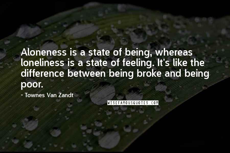 Townes Van Zandt Quotes: Aloneness is a state of being, whereas loneliness is a state of feeling. It's like the difference between being broke and being poor.