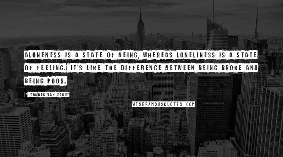 Townes Van Zandt Quotes: Aloneness is a state of being, whereas loneliness is a state of feeling. It's like the difference between being broke and being poor.