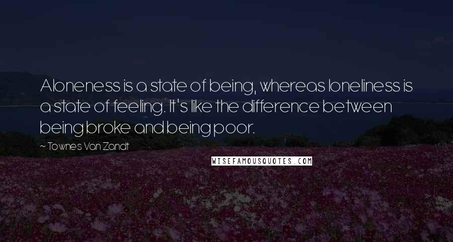 Townes Van Zandt Quotes: Aloneness is a state of being, whereas loneliness is a state of feeling. It's like the difference between being broke and being poor.