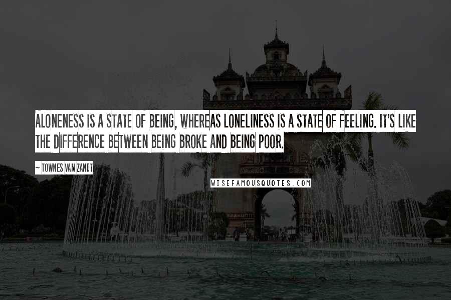 Townes Van Zandt Quotes: Aloneness is a state of being, whereas loneliness is a state of feeling. It's like the difference between being broke and being poor.