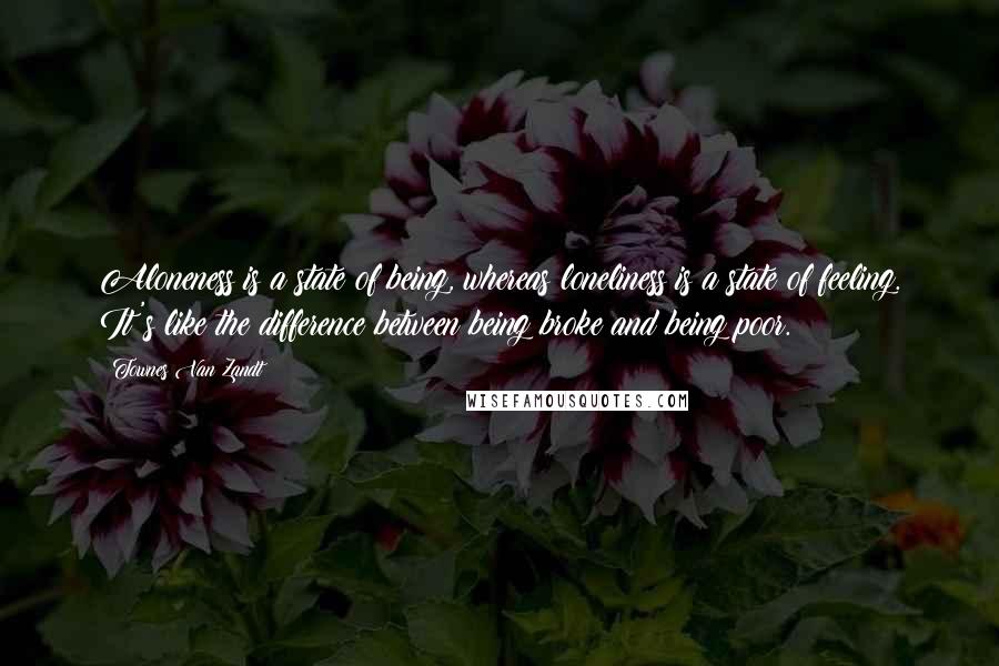 Townes Van Zandt Quotes: Aloneness is a state of being, whereas loneliness is a state of feeling. It's like the difference between being broke and being poor.