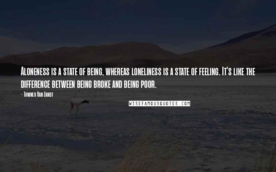 Townes Van Zandt Quotes: Aloneness is a state of being, whereas loneliness is a state of feeling. It's like the difference between being broke and being poor.