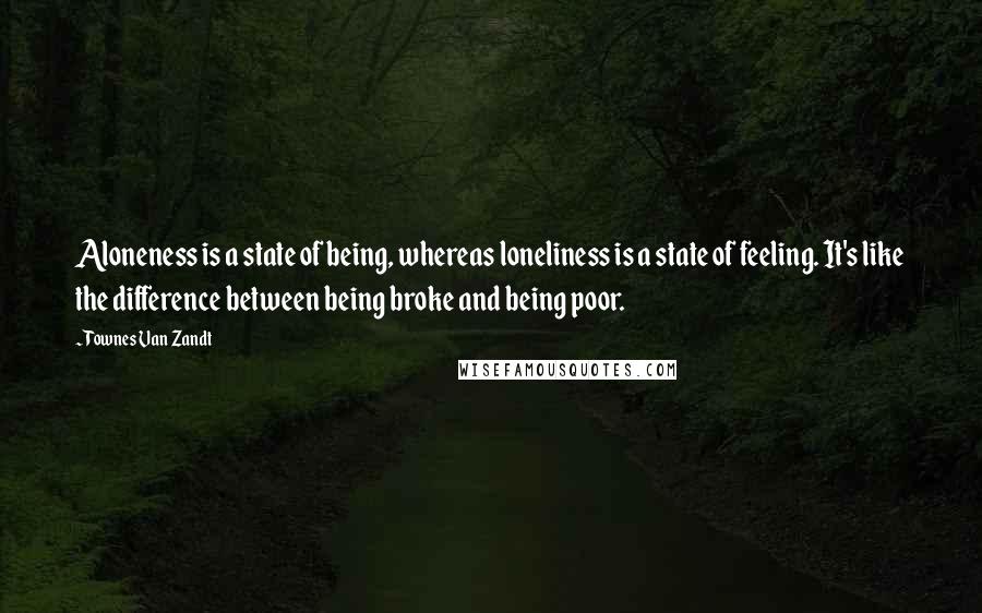 Townes Van Zandt Quotes: Aloneness is a state of being, whereas loneliness is a state of feeling. It's like the difference between being broke and being poor.