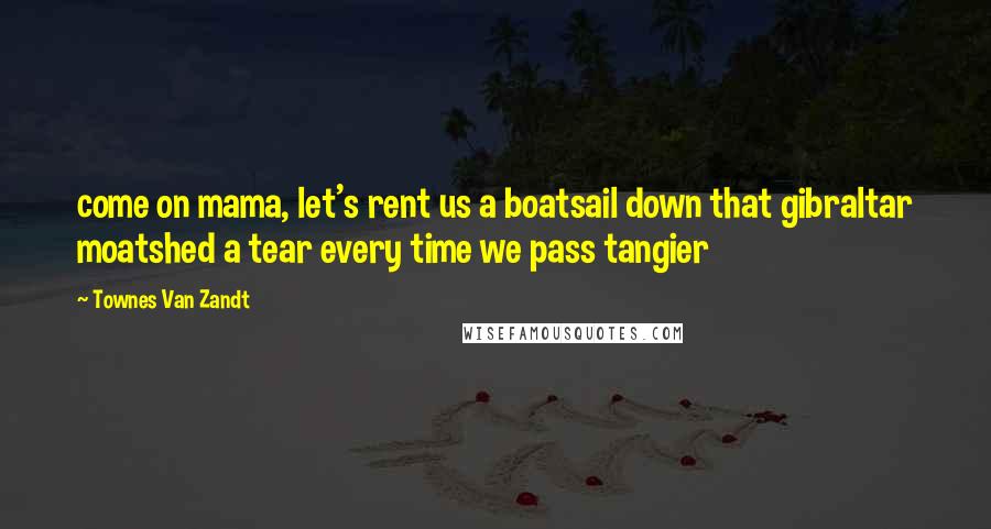 Townes Van Zandt Quotes: come on mama, let's rent us a boatsail down that gibraltar moatshed a tear every time we pass tangier