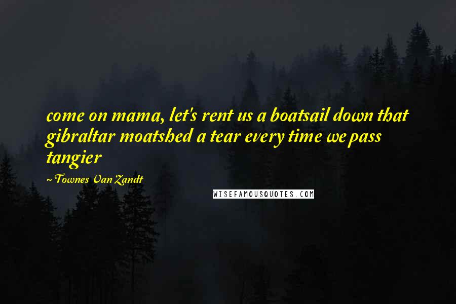 Townes Van Zandt Quotes: come on mama, let's rent us a boatsail down that gibraltar moatshed a tear every time we pass tangier