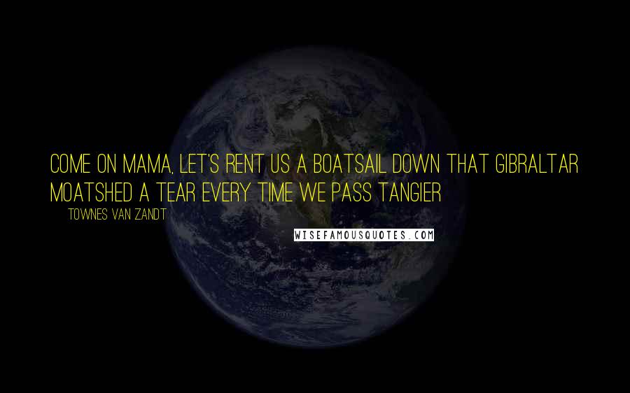 Townes Van Zandt Quotes: come on mama, let's rent us a boatsail down that gibraltar moatshed a tear every time we pass tangier