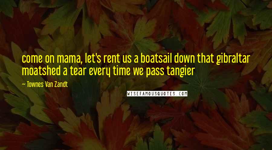 Townes Van Zandt Quotes: come on mama, let's rent us a boatsail down that gibraltar moatshed a tear every time we pass tangier