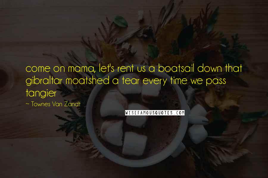 Townes Van Zandt Quotes: come on mama, let's rent us a boatsail down that gibraltar moatshed a tear every time we pass tangier