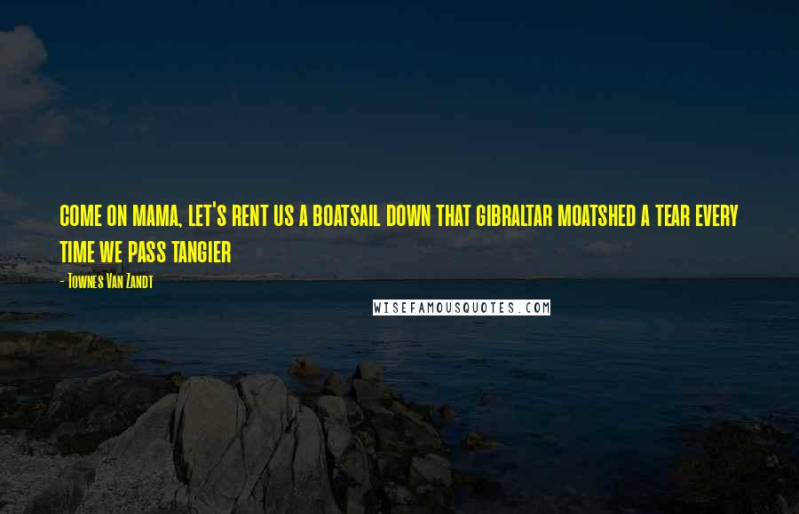 Townes Van Zandt Quotes: come on mama, let's rent us a boatsail down that gibraltar moatshed a tear every time we pass tangier