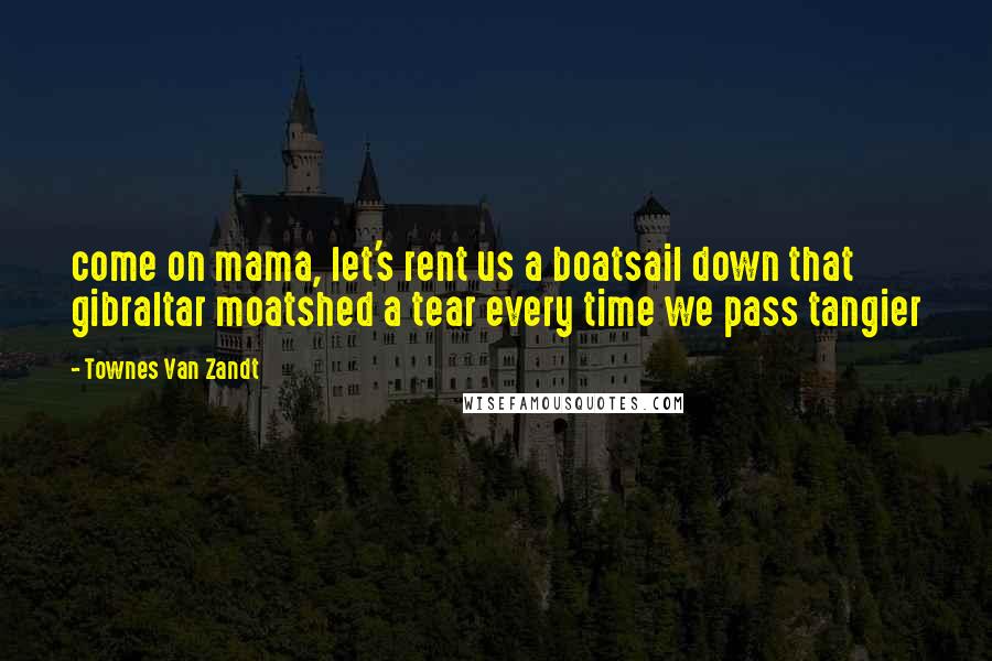 Townes Van Zandt Quotes: come on mama, let's rent us a boatsail down that gibraltar moatshed a tear every time we pass tangier