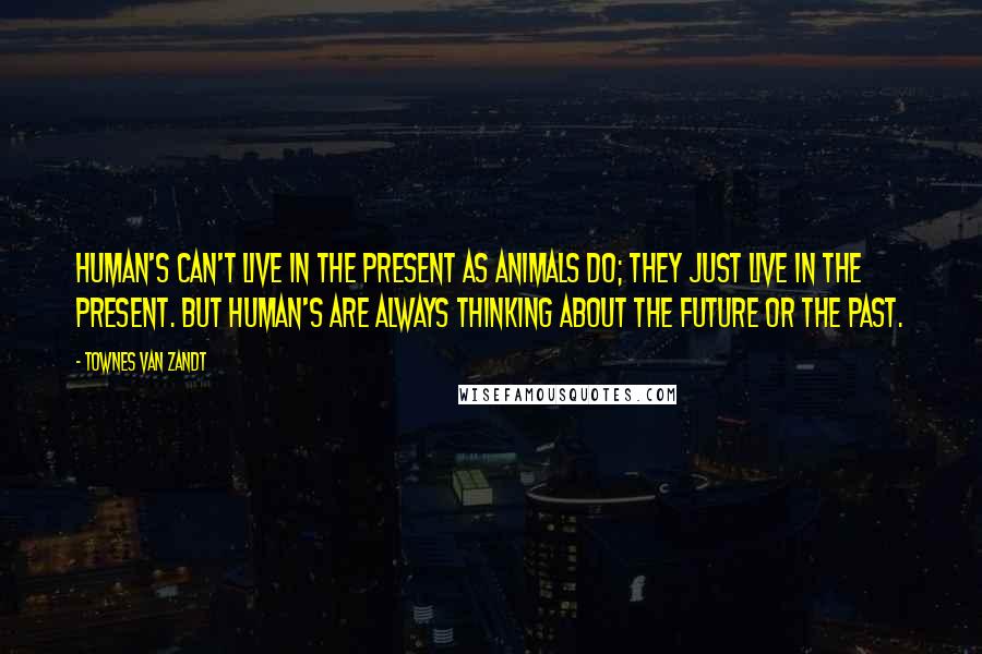 Townes Van Zandt Quotes: Human's can't live in the present as animals do; they just live in the present. But human's are always thinking about the future or the past.