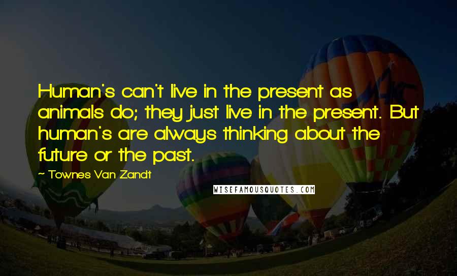 Townes Van Zandt Quotes: Human's can't live in the present as animals do; they just live in the present. But human's are always thinking about the future or the past.