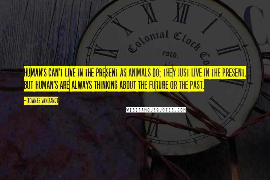 Townes Van Zandt Quotes: Human's can't live in the present as animals do; they just live in the present. But human's are always thinking about the future or the past.