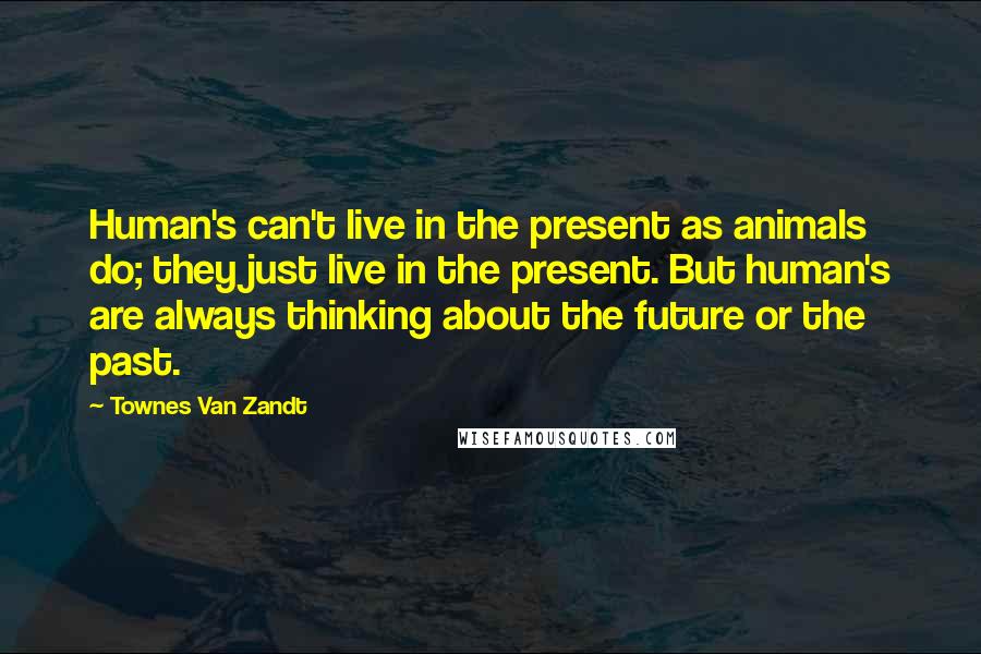 Townes Van Zandt Quotes: Human's can't live in the present as animals do; they just live in the present. But human's are always thinking about the future or the past.