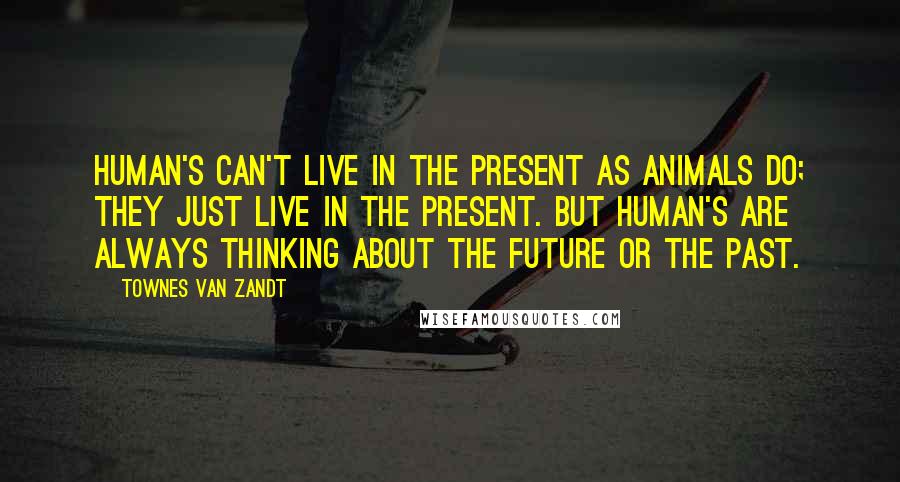 Townes Van Zandt Quotes: Human's can't live in the present as animals do; they just live in the present. But human's are always thinking about the future or the past.