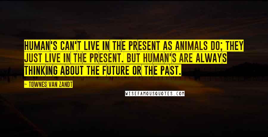 Townes Van Zandt Quotes: Human's can't live in the present as animals do; they just live in the present. But human's are always thinking about the future or the past.