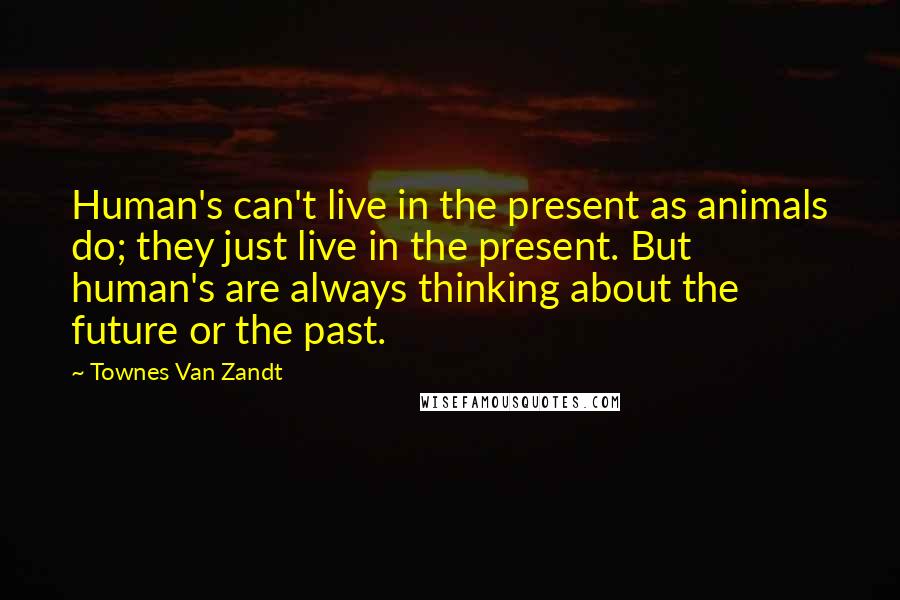 Townes Van Zandt Quotes: Human's can't live in the present as animals do; they just live in the present. But human's are always thinking about the future or the past.
