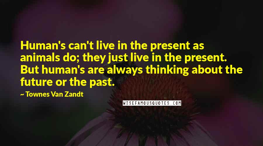 Townes Van Zandt Quotes: Human's can't live in the present as animals do; they just live in the present. But human's are always thinking about the future or the past.