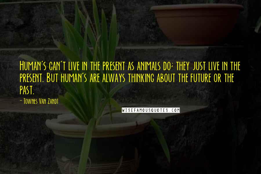 Townes Van Zandt Quotes: Human's can't live in the present as animals do; they just live in the present. But human's are always thinking about the future or the past.