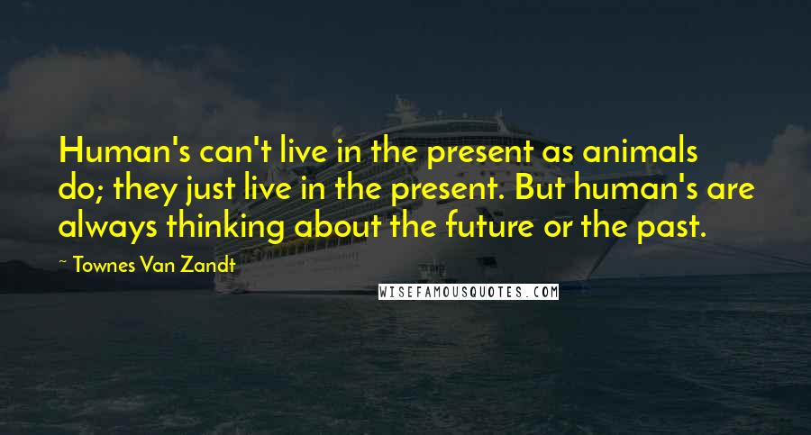 Townes Van Zandt Quotes: Human's can't live in the present as animals do; they just live in the present. But human's are always thinking about the future or the past.